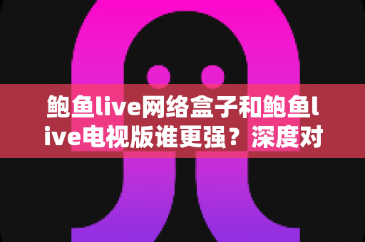 鲍鱼live网络盒子和鲍鱼live电视版谁更强？深度对比评测帮你选出最合适的观影方案