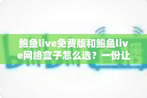 鲍鱼live免费版和鲍鱼live网络盒子怎么选？一份让你不再纠结的实用选购指南