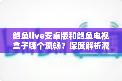 鲍鱼live安卓版和鲍鱼电视盒子哪个流畅?深度解析流畅度差异与选购指南 鲍鱼live安卓版和鲍鱼电视盒子哪个流畅?深度解析流畅度差异与选购指南