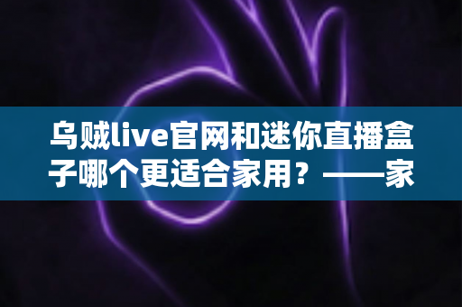 乌贼live官网和迷你直播盒子哪个更适合家用?——家庭观影与直播体验全方位对比指南 乌贼live官网和迷你直播盒子哪个更适合家用?——家庭观影与直播体验全方位对比指南