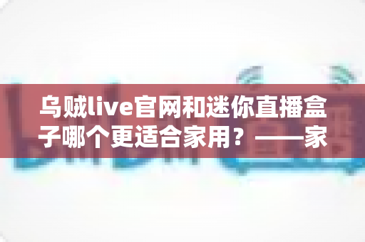 乌贼live官网和迷你直播盒子哪个更适合家用?——家庭观影与直播体验全方位对比指南 乌贼live官网和迷你直播盒子哪个更适合家用?——家庭观影与直播体验全方位对比指南