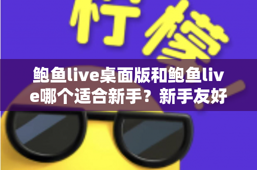 鲍鱼live桌面版和鲍鱼live哪个适合新手?新手友好度全面对比与实用选择指南 鲍鱼live桌面版和鲍鱼live哪个适合新手?新手友好度全面对比与实用选择指南
