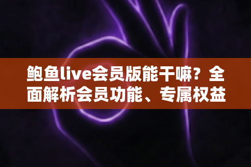鲍鱼live会员版能干嘛？全面解析会员功能、专属权益与避坑指南