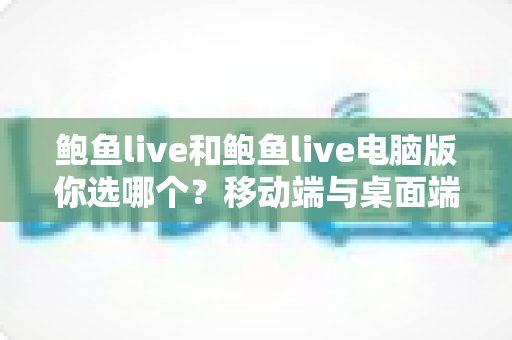 鲍鱼live和鲍鱼live电脑版你选哪个?移动端与桌面端全维度对比指南 鲍鱼live和鲍鱼live电脑版你选哪个?移动端与桌面端全维度对比指南