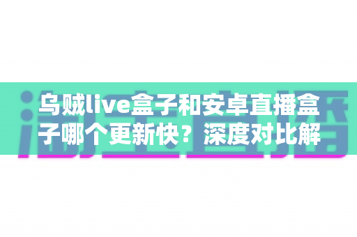 乌贼live盒子和安卓直播盒子哪个更新快？深度对比解析帮你选出更省心的直播伴侣