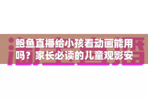 鲍鱼直播给小孩看动画能用吗?家长必读的儿童观影安全指南 鲍鱼直播给小孩看动画能用吗?家长必读的儿童观影安全指南