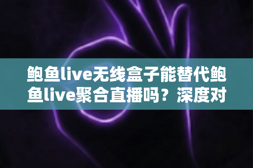 鲍鱼live无线盒子能替代鲍鱼live聚合直播吗？深度对比分析与实用选择指南