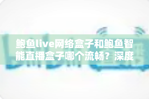 鲍鱼live网络盒子和鲍鱼智能直播盒子哪个流畅？深度实测对比与选购避坑指南