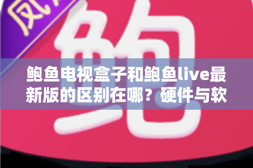 鲍鱼电视盒子和鲍鱼live最新版的区别在哪？硬件与软件观影方案全维度深度解析