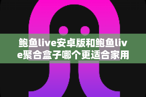 鲍鱼live安卓版和鲍鱼live聚合盒子哪个更适合家用?——家用影音场景深度对比与选购指南 鲍鱼live安卓版和鲍鱼live聚合盒子哪个更适合家用?——家用影音场景深度对比与选购指南