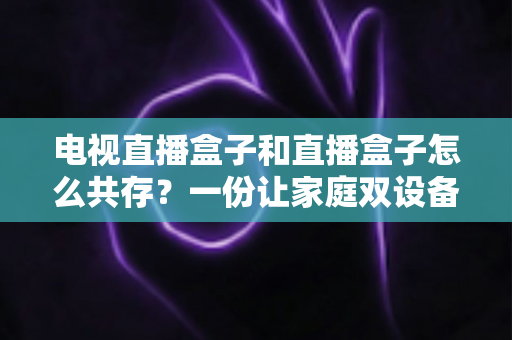 电视直播盒子和直播盒子怎么共存?一份让家庭双设备和谐共处的实用指南 电视直播盒子和直播盒子怎么共存?一份让家庭双设备和谐共处的实用指南
