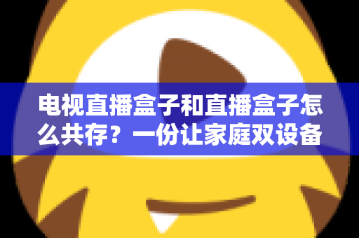 电视直播盒子和直播盒子怎么共存？一份让家庭双设备和谐共处的实用指南