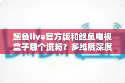 鲍鱼live官方版和鲍鱼电视盒子哪个流畅？多维度深度对比与流畅观看全攻略