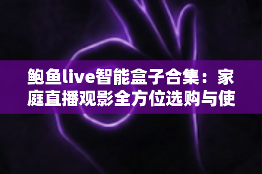鲍鱼live智能盒子合集：家庭直播观影全方位选购与使用终极指南