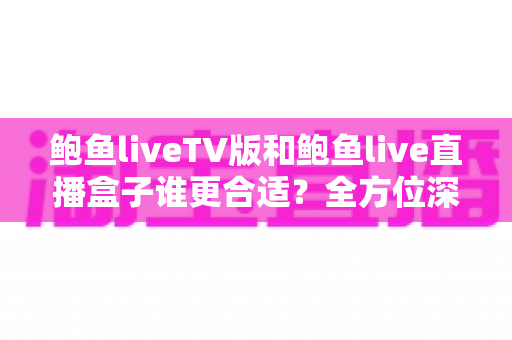 鲍鱼liveTV版和鲍鱼live直播盒子谁更合适？全方位深度对比评测，帮你找到最适合的大屏直播观看方案