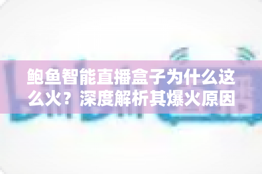 鲍鱼智能直播盒子为什么这么火？深度解析其爆火原因、核心优势与使用价值