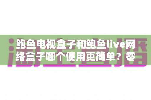 鲍鱼电视盒子和鲍鱼live网络盒子哪个使用更简单?零基础用户也能看懂的上手体验全面对比指南 鲍鱼电视盒子和鲍鱼live网络盒子哪个使用更简单?零基础用户也能看懂的上手体验全面对比指南