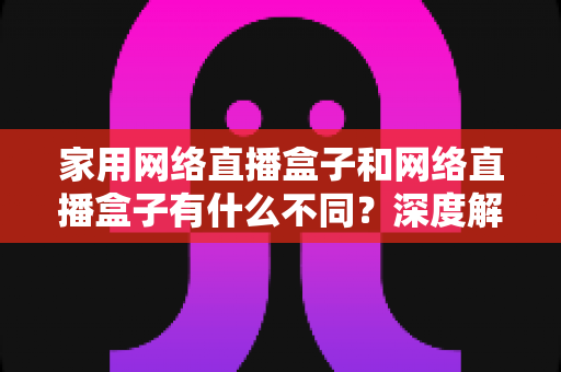 家用网络直播盒子和网络直播盒子有什么不同？深度解析两大直播设备差异，助你精准选购不踩坑