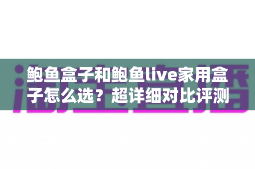 鲍鱼盒子和鲍鱼live家用盒子怎么选？超详细对比评测与避坑选购指南，帮你一次选对不后悔