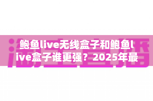 鲍鱼live无线盒子和鲍鱼live盒子谁更强?2025年最全对比测评与选购指南 鲍鱼live无线盒子和鲍鱼live盒子谁更强?2025年最全对比测评与选购指南