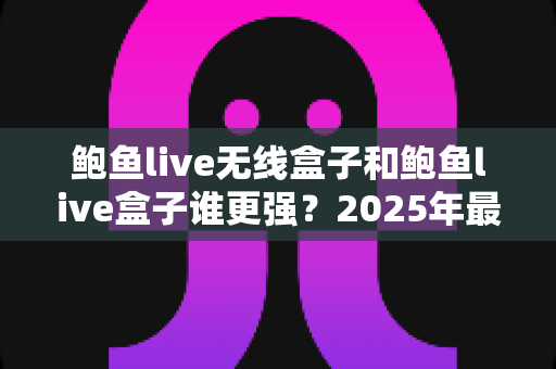 鲍鱼live无线盒子和鲍鱼live盒子谁更强?2025年最全对比测评与选购指南 鲍鱼live无线盒子和鲍鱼live盒子谁更强?2025年最全对比测评与选购指南