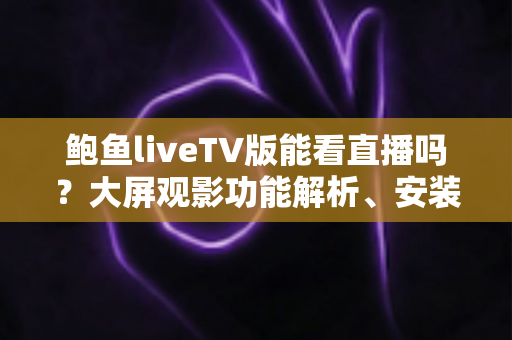 鲍鱼liveTV版能看直播吗？大屏观影功能解析、安装教程与安全避坑全攻略