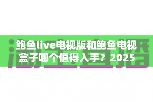 鲍鱼live电视版和鲍鱼电视盒子哪个值得入手?2025最新深度选购指南与避坑攻略全解析 鲍鱼live电视版和鲍鱼电视盒子哪个值得入手?2025最新深度选购指南与避坑攻略全解析