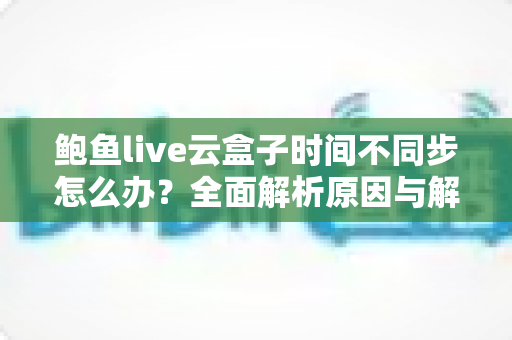 鲍鱼live云盒子时间不同步怎么办?全面解析原因与解决方法一站式指南 鲍鱼live云盒子时间不同步怎么办?全面解析原因与解决方法一站式指南