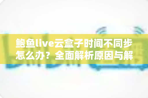 鲍鱼live云盒子时间不同步怎么办?全面解析原因与解决方法一站式指南 鲍鱼live云盒子时间不同步怎么办?全面解析原因与解决方法一站式指南