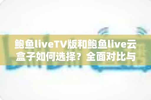 鲍鱼liveTV版和鲍鱼live云盒子如何选择？全面对比与实用选购指南