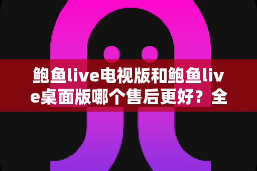 鲍鱼live电视版和鲍鱼live桌面版哪个售后更好?全方位售后对比与实用选择指南 鲍鱼live电视版和鲍鱼live桌面版哪个售后更好?全方位售后对比与实用选择指南