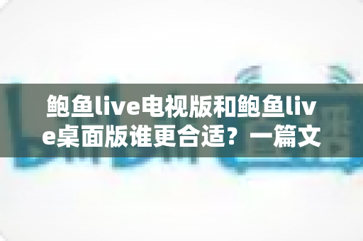鲍鱼live电视版和鲍鱼live桌面版谁更合适？一篇文章帮你做出明智选择