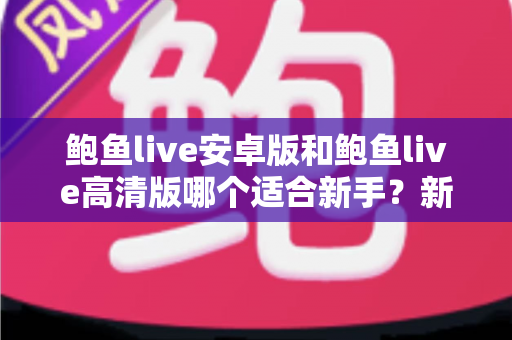 鲍鱼live安卓版和鲍鱼live高清版哪个适合新手?新手用户最全版本选择指南与入门攻略 鲍鱼live安卓版和鲍鱼live高清版哪个适合新手?新手用户最全版本选择指南与入门攻略