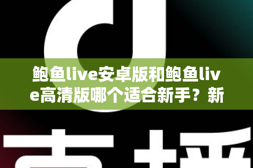鲍鱼live安卓版和鲍鱼live高清版哪个适合新手?新手用户最全版本选择指南与入门攻略 鲍鱼live安卓版和鲍鱼live高清版哪个适合新手?新手用户最全版本选择指南与入门攻略