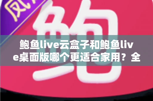鲍鱼live云盒子和鲍鱼live桌面版哪个更适合家用？全面对比与选购深度解析