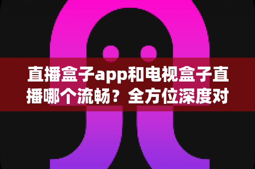 直播盒子app和电视盒子直播哪个流畅？全方位深度对比解析，帮你找到最适合的观看方案