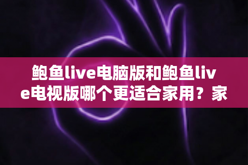 鲍鱼live电脑版和鲍鱼live电视版哪个更适合家用?家用场景全维度对比与实用选择指南 鲍鱼live电脑版和鲍鱼live电视版哪个更适合家用?家用场景全维度对比与实用选择指南