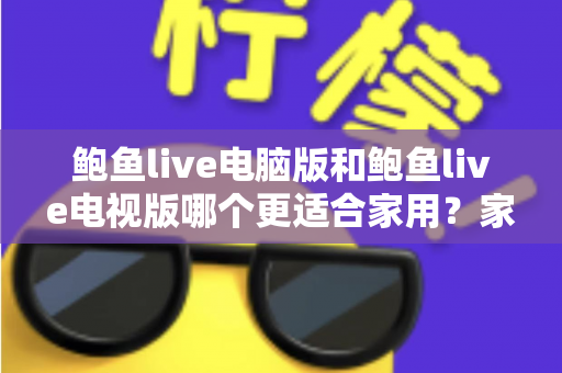 鲍鱼live电脑版和鲍鱼live电视版哪个更适合家用?家用场景全维度对比与实用选择指南 鲍鱼live电脑版和鲍鱼live电视版哪个更适合家用?家用场景全维度对比与实用选择指南