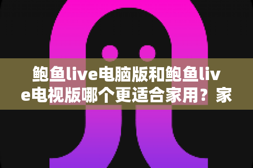 鲍鱼live电脑版和鲍鱼live电视版哪个更适合家用?家用场景全维度对比与实用选择指南 鲍鱼live电脑版和鲍鱼live电视版哪个更适合家用?家用场景全维度对比与实用选择指南