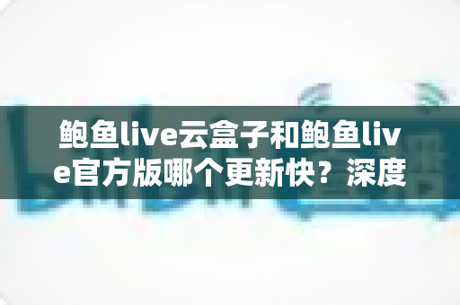 鲍鱼live云盒子和鲍鱼live官方版哪个更新快?深度对比全解析,帮你选对版本不踩坑 鲍鱼live云盒子和鲍鱼live官方版哪个更新快?深度对比全解析,帮你选对版本不踩坑