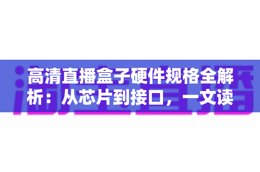 高清直播盒子硬件规格全解析：从芯片到接口，一文读懂选购核心参数