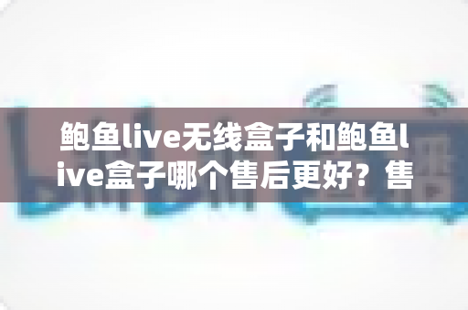 鲍鱼live无线盒子和鲍鱼live盒子哪个售后更好？售后对比全解析与避坑选购指南