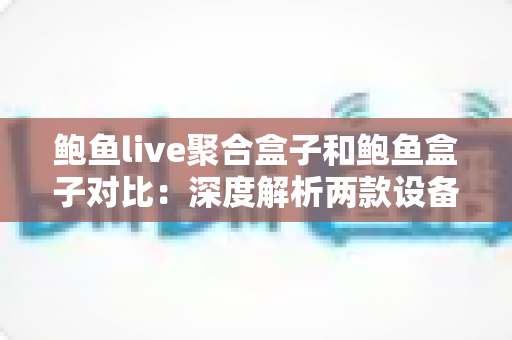 鲍鱼live聚合盒子和鲍鱼盒子对比：深度解析两款设备的核心差异，帮你选对不选贵