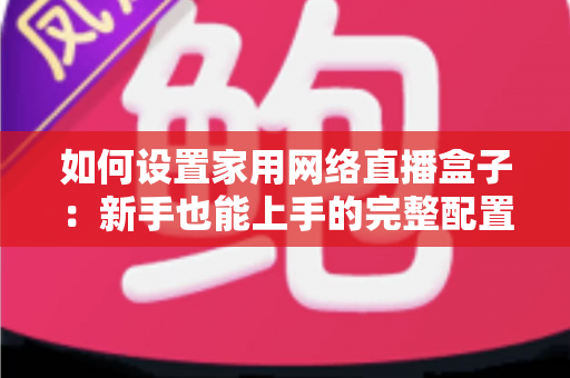 如何设置家用网络直播盒子:新手也能上手的完整配置指南与实用技巧 如何设置家用网络直播盒子:新手也能上手的完整配置指南与实用技巧