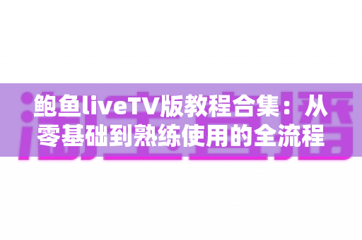 鲍鱼liveTV版教程合集:从零基础到熟练使用的全流程保姆级指南 鲍鱼liveTV版教程合集:从零基础到熟练使用的全流程保姆级指南