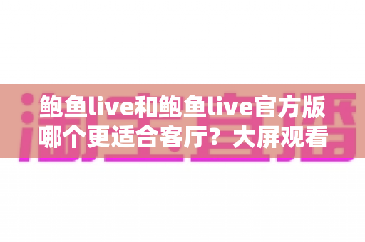 鲍鱼live和鲍鱼live官方版哪个更适合客厅?大屏观看场景全面对比与选购指南 鲍鱼live和鲍鱼live官方版哪个更适合客厅?大屏观看场景全面对比与选购指南