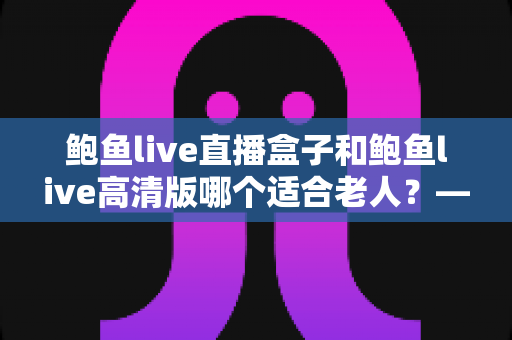 鲍鱼live直播盒子和鲍鱼live高清版哪个适合老人？——子女必看的长辈观影设备选购全指南