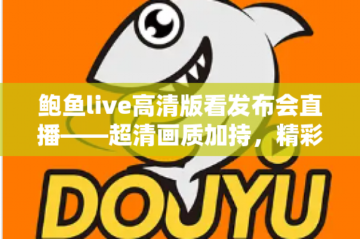 鲍鱼live高清版看发布会直播——超清画质加持,精彩内容一屏尽览 鲍鱼live高清版看发布会直播——超清画质加持,精彩内容一屏尽览