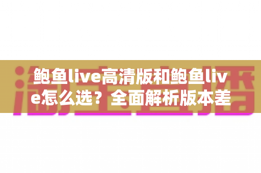 鲍鱼live高清版和鲍鱼live怎么选?全面解析版本差异,帮你找到最合适的观看方案 鲍鱼live高清版和鲍鱼live怎么选?全面解析版本差异,帮你找到最合适的观看方案