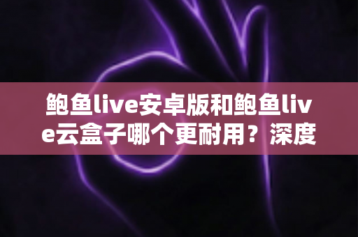 鲍鱼live安卓版和鲍鱼live云盒子哪个更耐用？深度对比分析与选购指南